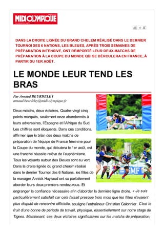 DANS LA DROITE LIGNÉE DU GRAND CHELEM RÉALISÉ DANS LE DERNIER
TOURNOI DES 6 NATIONS, LES BLEUES, APRÈS TROIS SEMAINES DE
PRÉPARATION INTENSIVE, ONT REMPORTÉ LEUR DEUX MATCHS DE
PRÉPARATION À LA COUPE DU MONDE QUI SE DÉROULERA EN FRANCE, À
PARTIR DU 1ER AOÛT.
LE MONDE LEUR TEND LES
BRAS
Par Arnaud BEURDELEY
arnaud.beurdeley@midi-olympique.fr
Deux matchs, deux victoires. Quatre-vingt cinq
points marqués, seulement onze abandonnés à
leurs adversaires, l’Espagne et l’Afrique du Sud.
Les chiffres sont éloquents. Dans ces conditions,
affirmer que le bilan des deux matchs de
préparation de l’équipe de France féminine pour
la Coupe du monde, qui débutera le 1er août, est
une franche réussite relève de l’euphémisme.
Tous les voyants autour des Bleues sont au vert.
Dans la droite lignée du grand chelem réalisé
dans le dernier Tournoi des 6 Nations, les filles de
la manager Annick Hayraud ont su parfaitement
aborder leurs deux premiers rendez-vous. Et
engranger la confiance nécessaire afin d’aborder la dernière ligne droite. « Je suis
particulièrement satisfait car cela faisait presque trois mois que les filles n’avaient
plus disputé de rencontre officielle, souligne l’entraîneur Christian Galonnier. C’est le
fruit d’une bonne de période de travail, physique, essentiellement sur notre stage de
Tignes. Maintenant, ces deux victoires significatives sur les matchs de préparation,
 