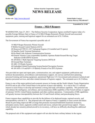 Defense Security Cooperation Agency
NEWS RELEASE
On the web: http://www.dsca.mil Media/Public Contact:
Vanessa Murray (703) 604-6617
Transmittal No. 13-40
France – MQ-9 Reapers
WASHINGTON, June 27, 2013 – The Defense Security Cooperation Agency notified Congress today of a
possible Foreign Military Sale to France of 16 MQ-9 Reaper Remotely Piloted Aircraft and associated
equipment, parts, training and logistical support for an estimated cost of $1.5 billion.
The Government of France has requested a possible sale of:
16 MQ-9 Reaper Remotely Piloted Aircraft
8 Mobile Ground Control Stations (GCS)
48 Honeywell TPE331-10T Turboprop Engines (16 installed and 32 spares)
24 Satellite Earth Terminal Substations
40 Ku Band Link-Airborne Communication Systems
40 General Atomics Lynx (exportable) Synthetic Aperture Radar/Ground Moving Target
Indicator (SAR/GMTI) Systems
40 AN/DAS-1 Multi-Spectral Targeting Systems (MTS)-B
40 Ground Data Terminals
40 ARC-210 Radio Systems
40 Embedded Global Positioning System/Inertial Navigation Systems
48 AN/APX-119 and KIV-119 Identify Friend or Foe (IFF) Systems
Also provided are spare and repair parts, communication, test, and support equipment, publications and
technical documentation, airworthiness and maintenance support, site surveys and bed down planning,
personnel training and training equipment, operational flight test, U.S. Government and contractor technical and
logistics personnel services, and other related elements of logistics support. The estimated cost is $1.5 billion.
France is one of the major political and economic powers in Europe and the North Atlantic Treaty Organization
(NATO) and an ally of the United States in the pursuit of peace and stability. It is vital to the U.S. national
interest to assist France to develop and maintain a strong and ready self-defense capability. This potential sale
will enhance the intelligence, surveillance, and reconnaissance (ISR) capability of the French military in support
of national, NATO, United Nation-mandated, and other coalition operations. Commonality of ISR capabilities
will greatly increase interoperability between the U.S and French military and peacekeeping forces.
France requests these capabilities to provide for the defense of its deployed troops, regional security, and
interoperability with the U.S. The proposed sale will improve France’s capability to meet current and future
threats by providing improved ISR coverage that promotes increased battlefield situational awareness,
anticipates enemy intent, augments combat search and rescue, and provides ground troop support. France,
which already has remotely piloted aircraft in its inventory, will have no difficulty absorbing this additional
capability.
The proposed sale of this equipment and support will not alter the basic military balance in the region.
 