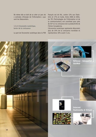 Imagerie - Santé
Arts  Sciences
Performances 
Compétitivités
11
L’économie numérique est le principal fac-
teur de gain de compétitivité des économies
développées (cf. France Numérique 2012).  
1.5.7 Les enjeux stratégiques
des Datacenters
•	 Maintenir et renforcer le développement
local des contenus et des services
•	 Un catalyseur du Plan Numérique 2012
•	 La maîtrise des facteurs de la 	
compétitivité nationale
•	 Autour des Datacenters, un écosystème 	
levier de création d’emploi
 