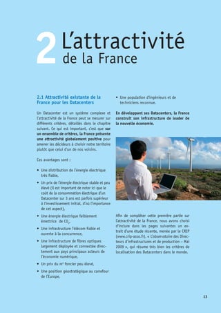 14
Les risques auxquels sont exposés les
Datacenters sont classés en 3 catégories :
•	 les risques naturels comme les désordres
climatiques (foudre, tornade, sécheresse,
tempête de glace…,), les accidents
géologiques (séismes, volcan, tsunamis,
glissements de terrain,…) ou hydrauliques
(torrents, avalanches…), 	
Voir cartes ci-jointes
•	 les risques d’origine humaine comme le
terrorisme,
•	 les risques techniques.
D’autres facteurs entrent également en ligne
de compte dans le choix du territoire sur le-
quel implanter un Datacenter :
1) Environnement Général des Affaires
Une fois le site choisi et l’entreprise implantée
sur place, celle-ci deviendra un acteur local de
la vie économique. Le « climat des affaires »
est donc un aspect important à évaluer sur
plusieurs niveaux de détails, tels que :
•	 la stabilité politique,
•	 la stabilité économique et financière,
•	 l’éthique des affaires et de la bureaucra-
tie, l’aspect stratégique du pays (pour la
société qui envisage de s’y implanter),
•	 les aides financières ou exonérations à
l’installation,
•	 la qualité du support des agences locales
pour l’implantation.
2) Confidentialité
La société veut pouvoir appliquer sa politique
Carte climatique du globe
Les zones d’aléas sismiques, volcaniques et cycloniques
Les températures moyennes à la surface du globe (mois de juillet)
Extrait de l’étude CRIP
©La Documentation Française
©www.mapsofworld.com
©www.mapsofworld.com
 