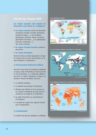 15
de sécurité des données. Sous cette rubrique
se trouvent les préoccupations liées à la pro-
tection des données, tant au niveau de la ré-
glementation que des techniques autorisées.
Cela peut recouvrir :
•	 la législation encadrant la collecte,
l’usage et la conservation des données,
•	 la législation concernant les diverses
déclarations à faire et les autorités qui
les enregistrent,
•	 les règles anti-blanchiment d’argent,
•	 la législation encadrant l’utilisation
d’outils tels que la cryptographie,
d’authentification et d’identification,
•	 les divers accords entre pays ou l’existence
d’une réglementation supranationale
respectée,
•	 les normes en vigueur dans le pays,
•	 la capacité à poursuivre et faire valoir 	
ses droits.
On s’attache alors à vérifier que la po-
litique de confidentialité de l’entreprise
pourra s’appliquer sans entrave.
3) Accès à du personnel qualifié
La question est posée dans cette rubrique
de savoir si l’on pourra trouver sur place les
compétences nécessaires sans difficulté.
Les points abordés sont :
•	 l’importance du bassin d’emploi local,
•	 l’existence de personnels qualifiés en
informatique, d’ingénieurs,
•	 la présence de jeunes diplômés,
•	 l’existence de formations appropriées et
de bon niveau,
•	 l’absence de goulots d’étranglement en
termes de recrutement.
Là encore, ces points sont notés par des ex-
perts et les critères pondérés par l’entreprise.
4) Accès aux vendeurs, constructeurs
et éditeurs
Il est nécessaire sur place de pouvoir faire
appel aux différents fournisseurs que le
centre informatique utilise. C’est pourquoi :
•	 L’existence d’autres centres informatiques
dans la zone visée est un plus ;
•	 Le niveau de support offert par les four-
nisseurs clés doit être compatible avec
les objectifs fixés en terme de qualité et
réactivité ;
•	 La présence de partenaires locaux de ces
fournisseurs est intéressante ;
•	 La présence sur place ou à proximité, de
stock de pièces, de machines de rechange
et de personnel d’intervention est un plus.
Les différents processus d’escalade en parti-
culier auprès des fournisseurs et prestataires
de service doivent pouvoir fonctionner.
 
