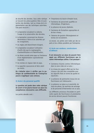 16
5) Energie
L’accès aux ressources énergétiques (fioul,
gaz, électricité, …) nécessaires au bon
fonctionnement du site sera étudié.
On portera l’attention sur :
•	 la disponibilité des sources 	
(fiabilité, intervention rapide),
•	 la possibilité d’avoir des alimentations
distinctes et gérées par des acteurs	
différents,
•	 l’existence de fournisseurs concurrents
dans un cadre réglementé,
•	 l’existence de fournisseurs d’énergie
renouvelable,
•	 l’historique des pratiques locales (cou-
pures, délai de prévenance sur les arrêts,
détérioration de la qualité, etc.),
•	 les pratiques contractuelles.
6) Télécom
L’analyse sur les aspects des télécommunica-
tions est assez similaire. On regardera :
•	 la fiabilité et disponibilité 	
des accès réseau,
•	 la qualité des connexions, stabilité 	
des débits, faible latence, etc.,
•	 la diversité des offres technologiques
pratiquées,
• 	le cadre réglementaire,
• 	l’existence d’une concurrence viable,
• 	les délais d’accès pour les utilisateurs
existants et à venir,
• 	la relation contractuelle avec le ou 	
les fournisseurs.
Il faudra aussi intégrer les relations particu-
lières avec un autre site, par exemple dans le
pays d’origine, dont le nouveau site serait
le secours et dont l’interconnexion télécom
serait alors vitale.
Par ailleurs, il faut aussi étudier la manière
dont les utilisateurs se connecteront à ce
nouveau site, aspect qui peut s’avérer crucial
en termes de qualité de service.
7) Accessibilité
L’entreprise aura à envoyer des personnels
sur le site, il convient donc d’en évaluer
l’accessibilité avec des critères comme :
• 	la facilité d’accès par les lignes aériennes
à partir d’aéroports proches et fréquentés,
• 	la facilité d’accès à partir des autres sites
de l’entreprise,
• 	la facilité d’accès à partir du pays d’origine
et des moyens de transports à disposition.
 