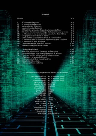 SOMMAIRE
Synthèse	 p. 3
1. 	 Qu’est-ce qu’un Datacenter ?	 p. 5
1.1	 La composition du Datacenter	 p. 5
1.2 	 Segmentation des Datacenters	 p. 5
1.3 	 Les contraintes d’un Datacenter	 p. 6
1.4 	 L’efficacité énergétique des Datacenters, la mesure du P.U.E.	 p. 6
1.5 	 Valorisation économique et stratégique des Datacenters pour la France	 p. 7
1.5.1 	 Le Datacenter, un lieu de rencontre des technologies et des métiers	 p. 7
1.5.2 	 Cartographie des compétences et métiers	 p. 8
1.5.3 	 Les Datacenters au cœur de l’industrie et de l’administration 	 p. 8
1.5.4 	 Le Datacenter, levier de valorisation des ressources et des savoir-faire 	 p. 8
1.5.5 	 Le Datacenter, un levier stratégique 	 p. 9
1.5.6 	 L’économie numérique, levier de la croissance	 p. 10
1.5.7 	 Les enjeux stratégiques des Datacenters	 p. 10
2. 	 L’attractivité de la France	 p. 13
2.1 	 Attractivité existante de la France pour les Datacenters 	 p. 13
2.2 	 Comment développer cette attractivité existante de la France	 p. 17
2.2.1 	 Prendre une position politique sur le développement des
	 infrastructures de la nouvelle économie 	 p. 17
2.2.2 	 Vendre l’attractivité de la France à l’extérieur	 p. 17
2.2.3 	 Assouplir les réglementation	 p. 17
2.2.4 	 Initier des politiques incitatives	 p. 18
Les contributeurs du groupe de travail « France for Datacenters »
	 Paul-François CATTIER	 APC by Schneider Electric
	 Murielle COMBES	 APC by Schneider Electric
	 Jacques PERROCHAT	 APC by Schneider Electric
	 Gérard du BESSET	 APL FRANCE
	 Sébastien ORIFICI	 AREVA T&D
	 Julien PALENGAT	 BREZILLON
	 Ahcène LATRECHE	 BULL
	 Nicolas ZERBIB	 CORNING
	 Roger DURAND	 COTEBA
	 Michel GROSBOST	 CRIP
	 Luc PHILIPPE	 EDF
	 Alain LE CALVÉ	 GIMELEC
	 André ROUYER	 GIMELEC
	 Pierre BISCARAT	 INEO
	 Didier GALINDO	 NEXANS
	 Eric STERN	 ORANGE
	 Dominique ROCHE	 ORANGE
	 Xavier MANCEAU	 SDMO
	 Serge SINAPI	 STULZ
	 Serge BRION	 VINCI ENERGIES
 