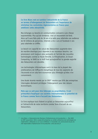 Ce livre Blanc met en lumière l’attractivité de la France
en termes d’hébergement de Datacenters et l’importance de
minimiser les contraintes réglementaires en France pour
améliorer cette attractivité.
Nos échanges ou besoins en communication croissent à une vitesse
exponentielle. Plus qu’une tendance, c’est un mouvement de fond. 	
Alors qu’il aura fallu près de 38 ans à la radio pour atteindre une audience
de 50 millions de personnes, Internet a mis 4 ans et Facebook 2 ans 	
pour atteindre ce chiffre.
Le besoin en capacité de calcul des Datacenters augmente donc
de manière drastique pour répondre à ces nouveaux besoins. Les
processeurs sont toujours plus puissants et l’arrivée des nouvelles
technologies comme la Haute Densité, la Virtualisation, le Cloud-
Computing, le SAAS ou la VoIP font qu’aujourd’hui la grande majorité
des Datacenters est obsolète.
Les technologies informatiques sont à la base de la plupart des
améliorations de l’efficacité énergétique de tous les segments de
l’économie et en cela font économiser plus d’énergie qu’elles n’en
consomment.
Une étude récente menée par le CRIP* montre que 55% des entreprises
interrogées déclarent privilégier l’hébergement pour des raisons
économiques.
Mais que ce soit pour être hébergés ou propriétaires, il est
primordial d’expliquer aux sociétés internationales le potentiel de
la France comme Terre d’accueil des Datacenters.
Ce livre explique tout d’abord ce qu’est un Datacenter aujourd’hui
et l’attractivité de notre territoire comme Terre d’accueil de ces
Datacenters.
*	 Livre Blanc « L’observatoire des Directeurs d’infrastructures et de production » – Mai 2009 	
Le CRIP (association 1901) compte 80 entreprises ou entités utilisatrices des technologies de
l’information, adhérentes ou en cours d’adhésion. Il rassemble une communauté de plus de
250 responsables d’infrastructure et de production. www.crip-asso.fr
 