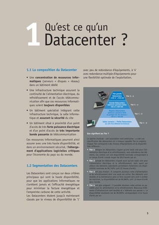 1.3 Les contraintes d’un Datacenter
•	 Un besoin essentiel de haute disponi-
bilité pour les applications critiques –
c’est-à-dire celles dont l’exploitation ne
doit jamais s’arrêter.
	 L’impact de leurs interruptions sur la sé-
curité des personnes, sur la sécurité des
biens ou sur la continuité de l’économie,
d’une entreprise, d’une banque ou les ser-
vices et infrastructures d’un pays, expli-
que le regroupement dans un lieu dont
la sécurisation et la continuité de service
est plus facile à manager.
•	 Une importante consommation éner-
gétique en raison d’une concentration
d’équipements fiabilisés et redondants.
•	 Un besoin important en bande passante
de télécommunication pour s’interfacer
avec les utilisateurs des applications et
être en mesure de se dupliquer sur un site
miroir (redondance).
1.4 L’efficacité énergétique des
Datacenters, la mesure du P.U.E.(1)
Les Datacenters sont essentiels pour amé-
liorer d’une façon importante la qualité de
la vie, mais également pour améliorer les
coûts du business global et des communi-
cations. Aujourd’hui on a besoin de moins
de la moitié de l’énergie nécessaire en
1970 pour produire le même montant
d’un euro de production économique.
Les TIC (Technologie de l’information et de
la communication) ont joué un rôle déter-
minant non seulement dans la réduction du
gaspillage énergétique – avec l’utilisation
de senseurs et des microprocesseurs – mais
également grâce à l’utilisation de la virtua-
lisation et des réseaux intelligents. Si on
compare à la période de l’avènement in-
formatique pour chaque kilowatt d’énergie
utilisée à ce jour on économise 10 kilo-
watts(2)
.
Les ressources informatiques consomment
1,5% de l’énergie de la planète et ce chiffre
devrait doubler d’ici 5 ans (source : Code of
conduct Européen). Cependant les technolo-
gies informatiques sont à la base de la plupart
des améliorations de l’efficacité énergétique
de tous les segments de l’économie et en cela
font économiser plus d’énergie qu’elles n’en
consomment.
Tout en étant aujourd’hui indispensable au
fonctionnement de l’économie, et en étant un
vecteur d’importants gains énergétiques par
les applications informatiques qu’il héberge, il
n’en demeure pas moins que le Datacenter est
un point concentré d’importantes consomma-
tions d’énergie.
Les nouveaux Datacenters ne doivent plus
être conçus sur le seul critère de la haute
disponibilité, mais également sur le critère
de l’efficacité énergétique. Si concentration
de consommation d’énergie il y a, celle-ci
n’en reste pas moins optimisée car le Data-
center résulte d’une conception réellement
orientée éco-énergétique.
Le paramètre le plus utilisé pour mesu-
rer l’efficacité énergétique des Datacenters
(1) P.U.E. : Power Usage Effectiveness
(2) ICT : The power of productivity, ACEEE Report E081 Feb, 2008
 