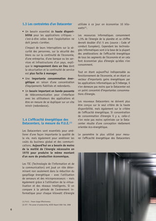 est le P.U.E., rapport entre l’énergie totale
consommée par le bâtiment du Datacenter
et l’énergie consommée par les seuls équi-
pements informatiques produisant un travail
utile. Plus ce rapport est proche de 1, plus
le bâtiment est efficace et la majorité de
l’énergie consommée va aux applications in-
formatiques. Par cohérence avec des mesures
de rendement dans d’autres domaines, les or-
ganismes de normalisation utilisent le DCIE4
qui est l’inverse mathématique du P.U.E.
De nombreux groupes de travail, issus de l’in-
dustrie comme le Green Grid, la Communauté
Européenne (Code Of Conduct) ou encore les
organismes de normalisation (IEC, CENELEC)
aident les concepteurs à adopter les meilleu-
res pratiques et les meilleures innovations
pour mesurer et renforcer l’efficacité énergé-
tique des Datacenters.
1.5 Valorisation économique et
stratégique des Datacenters pour
la France
1.5.1 Le Datacenter, un lieu de rencontre
des technologies et des métiers
• 	L’infrastructure : 16 familles d’équipe-
ments assurent …
o 	la distribution électrique
o 	la sécurité électrique
o 	la climatisation et le refroidissement
o 	la télésurveillance
• 	Services de l’économie numérique :
o 	Internet, Social et e-commerce
o 	Services de dématérialisation 	
(public et privé)
o 	Services en support des produits 	
à haute technologie
o 	Recherche et développement
• 	Immobilier et Energie :
o 	Normes industrielles
o 	Energie
o 	Bâtiment intelligent
o 	Ressources naturelles (eau, air)
o 	Recyclage énergie
 