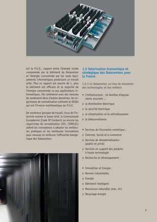 • 	Produits de l’économie numérique :
o 	Technologies serveurs, stockage et réseau
o 	Calcul haute performance (HPC)
o 	Plateforme de service internet 	
et multimédia
o	 Edition de logiciel (internet, multimédia,
simulation numérique, etc.)
o	 Sécurité du système d’information (SI)
1.5.2 Cartographie des compétences
et métiers
• 	Les métiers du système d’information
(logiciel, Web 2.0, Java, ERP, multimédia,
intégration de système, …)
• 	Les métiers des infrastructures informati-
ques (serveurs, stockage, virtualisation,
calcul numérique)
• 	Les métiers télécom et réseau
• 	Les métiers du génie climatique
• 	Les métiers de l’énergie électrique 	
sécurisée
• 	Les métiers du bâtiment intelligent
• 	Les métiers de l’environnement
• 	Les métiers des services de maintenance
et de sécurité
1.5.3 Les Datacenters au cœur de
l’industrie et de l’administration
Voir tableau 1 ci-contre
1.5.4 Le Datacenter, levier de valorisation
des ressources et des savoir-faire
Voir tableau 2 ci-contre
Fig. 1 : Les Datacenters au cœur de l’industrie 	
et de l’administration
Fig. 2 : Le Datacenter, levier de valorisation 	
des ressources et des savoir-faire
Commerce
Industrie
Administrations
PME / PMI
Industrie
Administrations
PME / PMI
Service informatique
de production avec des
exigences d’interruption
de service modérées
SLA -
Service informatique
en support sans SLA
Tier 1 Tier 2
Ecosystème services
NTIC (PME / PMI, FAI, Telco, SSII)
Logiciel SI, Internet,
dématérialisation, RD numérique
Infrastructure serveurs,
données et calcul numérique
Electricité sécurisée
Froid
Bâtiment  énergie
Foncier  ressources
 