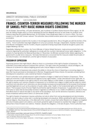Amnesty International Public Statement
www.amnesty.org
AMNESTY INTERNATIONAL PUBLIC STATEMENT
11
03 November 2020 EUR 21/3281/2020
FRANCE: COUNTER-TERROR MEASURES FOLLOWING THE MURDER
OF SAMUEL PATY RAISE HUMAN RIGHTS CONCERNS
On 16 October, Samuel Paty, a 47-year-old teacher, was murdered in Conflans-Sainte-Honorine (Paris region). An 18-
year old holding refugee status in France beheaded the teacher allegedly because he had shown his students some
cartoons depicting the prophet Mohammed. On 29 October, three people were killed in a church in Nice. The main
suspect is a 21-year old Tunisian national. The authorities have arrested another person who is suspected of being an
accomplice.
Amnesty International condemns the murders in the strongest possible terms. All our thoughts are with the families of the
victims. French authorities have legal obligations to carry out a prompt, thorough, independent, impartial, transparent
and effective investigation into the murders. Anyone suspected of being responsible should be brought to justice and
judged following a fair trial.
Regrettably, following the murders, the French Minister of Interior Gérald Darmanin, made announcements that raise
concerns regarding the authorities’ willingness to comply with the country’s international human rights obligations.1
In the
context of a hearing before the National Assembly on 2 November, the Minister provided further details regarding the
government’s counter-terror measures.2
Amnesty International is concerned that the measures violate the principles of
non-discrimination, non-refoulement, and the right to freedom of association.
FREEDOM OF EXPRESSION
Expressing opinions that might disturb, offend or shock is a cornerstone of the right to freedom of expression. The
authorities must enable everyone to express their opinions. This right covers the possibility to criticise all religions. All
instances of incitement to violence targeting persons who criticize religions must be prohibited.
The right to freedom of expression also protects the ability to criticize the choice of depicting or conceiving religions in
ways that may be perceived as stereotypical or offensive. Disagreeing with those choices, for example considering them
stereotypical or prejudiced, is also covered by freedom of expression.
French authorities must uphold everyone’s rights to freedom of religion or belief and to freedom of expression. These
rights are enshrined in both international and regional human rights treaties.3
Under international human rights law, no
restrictions are permissible on the right to hold (or not to hold) religious or other beliefs, or opinions generally. However,
the right to express such opinions (freedom of expression) or to manifest one’s religion or belief may be subject to certain
restrictions but only where such restrictions are demonstrably necessary and proportionate for the purpose of achieving a
specified legitimate aim such as the protection of public safety, order, health, or the fundamental rights and freedoms of
others.4
The European Court of Human Rights found that the right to freedom of expression “is applicable not only to
information or ideas that are favourably received or regarded as inoffensive or as a matter of indifference, but also to those
that offend shock or disturb the state or any sector of the population. Such are the demands of pluralism, tolerance and
broad-mindedness without which there is no democratic society."5
The right to freedom of expression requires authorities not only to refrain from voicing stereotypical and discriminatory
speech, but also to play an active role in countering stereotypes and prejudices. While upholding the right for everyone to
criticize religions, they should also, in the aftermath of the murders, ensure that neither Muslims nor refugees are targeted
with discriminatory speech and violence, and should uphold the rights of everyone to manifest their religion or belief
without fear of discrimination and violence. However, despite this obligation, in the last 20 years, French authorities have
1 https://www.lemonde.fr/societe/article/2020/10/20/attentat-de-conflans-entre-effets-d-annonce-et-recyclages-gerald-darmanin-fait-feu-de-tout-
bois_6056645_3224.html; https://www.liberation.fr/france/2020/10/26/gerald-darmanin-ce-qu-on-cherche-a-combattre-c-est-une-ideologie-pas-une-
religion_1803552
2
http://videos.assemblee-nationale.fr/direct.9792372_5fa007fc1fe69
3 These treaties include the ICCPR, Articles 18 and 19, and the European Convention on Human Rights, Articles 9 and 10.
4 See, for example, Article 18.3 of the ICCPR.
5 See European Court of Human Rights, Handyside v. United Kindgom, judgment of 7 December 1976.
 