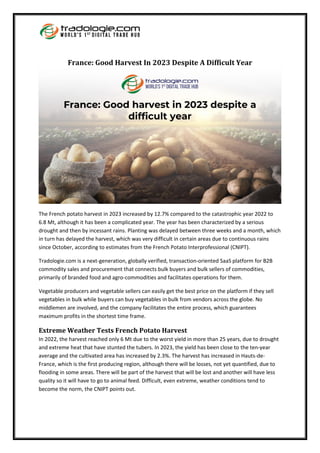 France: Good Harvest In 2023 Despite A Difficult Year
The French potato harvest in 2023 increased by 12.7% compared to the catastrophic year 2022 to
6.8 Mt, although it has been a complicated year. The year has been characterized by a serious
drought and then by incessant rains. Planting was delayed between three weeks and a month, which
in turn has delayed the harvest, which was very difficult in certain areas due to continuous rains
since October, according to estimates from the French Potato Interprofessional (CNIPT).
Tradologie.com is a next-generation, globally verified, transaction-oriented SaaS platform for B2B
commodity sales and procurement that connects bulk buyers and bulk sellers of commodities,
primarily of branded food and agro-commodities and facilitates operations for them.
Vegetable producers and vegetable sellers can easily get the best price on the platform if they sell
vegetables in bulk while buyers can buy vegetables in bulk from vendors across the globe. No
middlemen are involved, and the company facilitates the entire process, which guarantees
maximum profits in the shortest time frame.
Extreme Weather Tests French Potato Harvest
In 2022, the harvest reached only 6 Mt due to the worst yield in more than 25 years, due to drought
and extreme heat that have stunted the tubers. In 2023, the yield has been close to the ten-year
average and the cultivated area has increased by 2.3%. The harvest has increased in Hauts-de-
France, which is the first producing region, although there will be losses, not yet quantified, due to
flooding in some areas. There will be part of the harvest that will be lost and another will have less
quality so it will have to go to animal feed. Difficult, even extreme, weather conditions tend to
become the norm, the CNIPT points out.
 