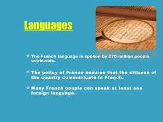 Languages
 The French language is spoken by 270 million people
worldwide.
 The policy of France ensures that the citizens of
the country communicate in French.
 Many French people can speak at least one
foreign language.
 