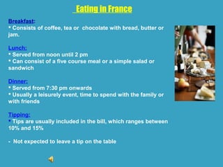 Eating in France
Breakfast:
 Consists of coffee, tea or chocolate with bread, butter or
jam.
Lunch:
 Served from noon until 2 pm
 Can consist of a five course meal or a simple salad or
sandwich
Dinner:
 Served from 7:30 pm onwards
 Usually a leisurely event, time to spend with the family or
with friends
Tipping:
 Tips are usually included in the bill, which ranges between
10% and 15%
- Not expected to leave a tip on the table
 