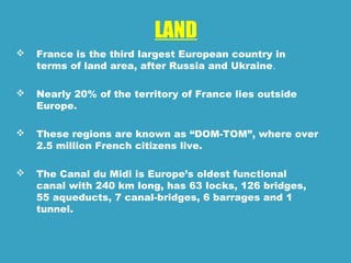 LAND
 France is the third largest European country in
terms of land area, after Russia and Ukraine.
 Nearly 20% of the territory of France lies outside
Europe.
 These regions are known as “DOM-TOM”, where over
2.5 million French citizens live.
 The Canal du Midi is Europe’s oldest functional
canal with 240 km long, has 63 locks, 126 bridges,
55 aqueducts, 7 canal-bridges, 6 barrages and 1
tunnel.
 