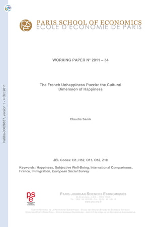 WORKING PAPER N° 2011 – 34
The French Unhappiness Puzzle: the Cultural
Dimension of Happiness
Claudia Senik
JEL Codes: I31, H52, O15, O52, Z10
Keywords: Happiness, Subjective Well-Being, International Comparisons,
France, Immigration, European Social Survey
PARIS-JOURDAN SCIENCES ECONOMIQUES
48, BD JOURDAN – E.N.S. – 75014 PARIS
TÉL. : 33(0) 1 43 13 63 00 – FAX : 33 (0) 1 43 13 63 10
www.pse.ens.fr
CENTRE NATIONAL DE LA RECHERCHE SCIENTIFIQUE – ECOLE DES HAUTES ETUDES EN SCIENCES SOCIALES
ÉCOLE DES PONTS PARISTECH – ECOLE NORMALE SUPÉRIEURE – INSTITUT NATIONAL DE LA RECHERCHE AGRONOMIQUE
halshs-00628837,version1-4Oct2011
 