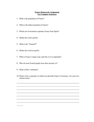 France Homework Assignment
                           Use Complete Sentences

1. What is the population of France?


2. What is the tallest mountain in France?


3. Which set of mountains separates France from Spain?


4. Define the word republic.


5. What is the “Chunnel?”


6. Define the word navigable.


7. What is France’s major crop, and why is it so important?


8. Who do most French people trace their ancestry to?


9. What is Paris’ nickname?


10. Please write a summary in which you describe France’s Economy. Use your two-
    column notes!

____________________________________________________________________
____________________________________________________________________
____________________________________________________________________
____________________________________________________________________
____________________________________________________________________
____________________________________________________________________
____________________________________________________________________
_______
 