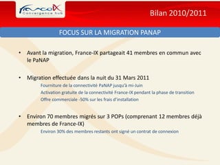Bilan 2010/2011

                  FOCUS SUR LA MIGRATION PANAP

•   Avant la migration, France-IX partageait 41 membres en commun avec
    le PaNAP

•   Migration effectuée dans la nuit du 31 Mars 2011
         Fourniture de la connectivité PaNAP jusqu’à mi-Juin
         Activation gratuite de la connectivité France-IX pendant la phase de transition
         Offre commerciale -50% sur les frais d’installation


•   Environ 70 membres migrés sur 3 POPs (comprenant 12 membres déjà
    membres de France-IX)
         Environ 30% des membres restants ont signé un contrat de connexion
 