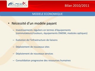Bilan 2010/2011

                    MODELE ECONOMIQUE


• Nécessité d’un modèle payant
  – Investissements réguliers en termes d’équipements
    (commutateurs/routeurs, équipements DWDM, modules optiques)

  – Evolution de l’infrastructure de liaisons

  – Déploiement de nouveaux sites

  – Déploiement de nouveaux services

  – Consolidation progressive des ressources humaines
 