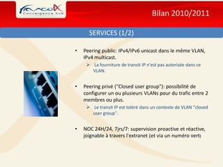 Bilan 2010/2011

      SERVICES (1/2)

•   Peering public: IPv4/IPv6 unicast dans le même VLAN,
    IPv4 multicast.
      La fourniture de transit IP n'est pas autorisée dans ce
       VLAN.


•   Peering privé ("Closed user group"): possibilité de
    configurer un ou plusieurs VLANs pour du trafic entre 2
    membres ou plus.
      Le transit IP est toléré dans un contexte de VLAN "closed
       user group".


•   NOC 24H/24, 7jrs/7: supervision proactive et réactive,
    joignable à travers l'extranet (et via un numéro vert)
 
