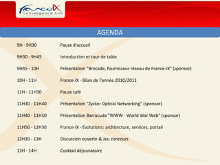 AGENDA
9H - 9H30       Pause d'accueil

9H30 - 9H45     Introduction et tour de table

9H45 - 10H      Présentation "Brocade, fournisseur réseau de France-IX" (sponsor)

10H - 11H       France-IX - Bilan de l'année 2010/2011

11H - 11H30     Pause café

11H30 - 11H40   Présentation "Zycko: Optical Networking" (sponsor)

11H40 - 11H50   Présentation Barracuda "WWW - World War Web" (sponsor)

11H50 - 12H30   France-IX - Evolutions: architecture, services, portail

12H30 - 13H     Discussion ouverte & Jeu concours

13H - 14H       Cocktail déjeunatoire
 
