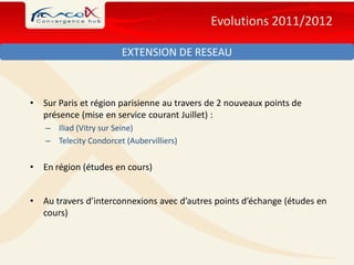 Evolutions 2011/2012

                        EXTENSION DE RESEAU



•   Sur Paris et région parisienne au travers de 2 nouveaux points de
    présence (mise en service courant Juillet) :
    – Iliad (Vitry sur Seine)
    – Telecity Condorcet (Aubervilliers)


•   En région (études en cours)


•   Au travers d’interconnexions avec d’autres points d’échange (études en
    cours)
 