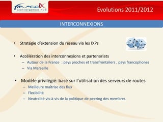 Evolutions 2011/2012

                           INTERCONNEXIONS


•   Stratégie d’extension du réseau via les IXPs

•   Accélération des interconnexions et partenariats
     – Autour de la France : pays proches et transfrontaliers , pays francophones
     – Via Marseille


• Modèle privilégié: basé sur l’utilisation des serveurs de routes
     – Meilleure maîtrise des flux
     – Flexibilité
     – Neutralité vis-à-vis de la politique de peering des membres
 