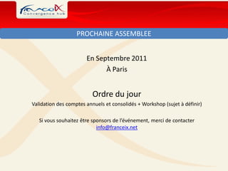 PROCHAINE ASSEMBLEE


                       En Septembre 2011
                             À Paris


                          Ordre du jour
Validation des comptes annuels et consolidés + Workshop (sujet à définir)

   Si vous souhaitez être sponsors de l’événement, merci de contacter
                            info@franceix.net
 
