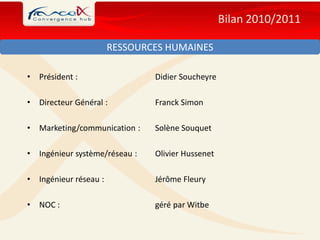 Bilan 2010/2011

                         RESSOURCES HUMAINES

•   Président :                  Didier Soucheyre

•   Directeur Général :          Franck Simon

•   Marketing/communication :    Solène Souquet

•   Ingénieur système/réseau :   Olivier Hussenet

•   Ingénieur réseau :           Jérôme Fleury

•   NOC :                        géré par Witbe
 