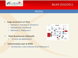 BILAN 2010/2011

                                       RESEAU



•   Large couverture sur Paris
     – Interxion-1, Interxion-2, Interxion-5
     – TelecityGroup Courbevoie
     – Telehouse-1, Telehouse-2


•    Point de présence à Marseille
     –    En cours de déploiement

• Interconnexion avec le SFINX
     – Via Interxion-1 (vers Interxion-5) et Telehouse-2
 