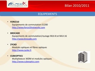 Bilan 2010/2011

                              EQUIPEMENTS

• FORCE10
   Equipements de commutation E1200
   http://www.force10networks.com

• BROCADE
   Equipements de commutation/routage MLX-8 et MLX-16
   http://www.brocade.com

• ZYCKO
    Modules optiques et fibres optiques
    http://www.zycko.fr

• CUBEOPTICS
   Multiplexeurs WDM et modules optiques
   http://www.cubeoptics.com
 