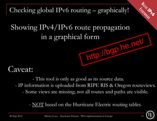 Checking global IPv6 routing – graphically!

 Showing IPv4/IPv6 route propagation
          in a graphical form



Caveat:
              - This tool is only as good as its source data.
     - IP information is uploaded from RIPE RIS & Oregon routeviews.
         - Some views are missing; not all routes and paths are visible.

               - NOT based on the Hurricane Electric routing tables.

28 Sept 2012          Martin J Levy - Hurricane Electric - IPv6 implementation in Europe   11
 