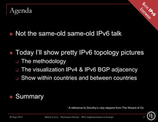 Agenda


    Not the same-old same-old IPv6 talk

    Today I’ll show pretty IPv6 topology pictures
         The methodology
         The visualization IPv4 & IPv6 BGP adjacency
         Show within countries and between countries


    Summary
                                       *   A reference to Dorothy’s ruby slippers from The Wizard of Oz


28 Sept 2012      Martin J Levy - Hurricane Electric - IPv6 implementation in Europe                  2
 