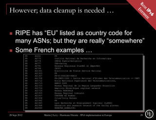 However; data cleanup is needed …


    RIPE has “EU” listed as country code for
     many ASNs; but they are really “somewhere”
    Some French examples …
               FR   AS261              FR
               FR   AS775              Institut National de Recherche en Informatique
               FR   AS776              INRIA Sophia-Antipolis
               FR   AS777              CEA-Saclay
               FR   AS781              Reseaux Regionaux StanNet et AmperNet
               FR   AS789              IN2P3
               FR   AS1301             Electricite de France Service National
               FR   AS1303             FR
               FR   AS1307             FR-U-JUSSIEU-PARIS
               FR   AS1708             FR-CNET-ISSY - Centre National d'Etudes des Telecommunication -- CNET
               FR   AS1712             Ecole Nationale Superieure des Telecommunications,
               FR   AS1715             REMIP 2000
               FR   AS1723             Reseau Regional de la Region Languedoc Roussillon
               FR   AS1724             Amplivia Rhone-Alpes regional network
               FR   AS1725             Reseau NOROPALE
               FR   AS1935             Reseau Regional Limousin
               FR   AS1937             CRATERE AS Number
               FR   AS1938             Irisa/Inria Rennes
               FR   AS1942             FR
               FR   AS1945             Lyon Recherche et Enseignement Suprieur (LyRES)
               FR   AS1948             Education and research network of the Saclay plateau
               FR   AS2060             RENATER_ASNBLOCK1


28 Sept 2012                 Martin J Levy - Hurricane Electric - IPv6 implementation in Europe                28
 