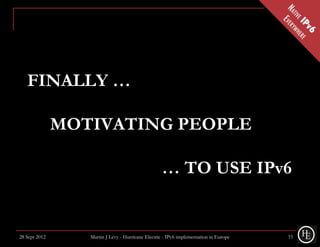 FINALLY …

               MOTIVATING PEOPLE

                                                   … TO USE IPv6


28 Sept 2012      Martin J Levy - Hurricane Electric - IPv6 implementation in Europe   33
 