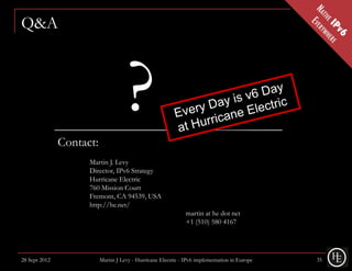 Q&A




               Contact:
                                     ?
                     Martin J. Levy
                     Director, IPv6 Strategy
                     Hurricane Electric
                     760 Mission Court
                     Fremont, CA 94539, USA
                     http://he.net/
                                                               martin at he dot net
                                                               +1 (510) 580 4167




28 Sept 2012              Martin J Levy - Hurricane Electric - IPv6 implementation in Europe   35
 
