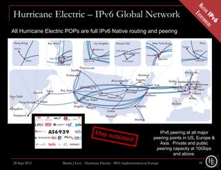Hurricane Electric – IPv6 Global Network
All Hurricane Electric POPs are full IPv6 Native routing and peering




                                                                                     IPv6 peering at all major
                                                                                  peering points in US, Europe &
                                                                                     Asia. Private and public
                                                                                   peering capacity at 10Gbps
                                                                                           and above.
28 Sept 2012        Martin J Levy - Hurricane Electric - IPv6 implementation in Europe                  39
 
