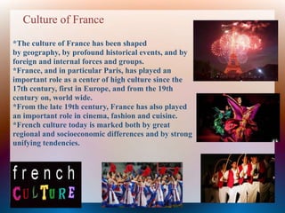 Culture of France
*The culture of France has been shaped
by geography, by profound historical events, and by
foreign and internal forces and groups.
*France, and in particular Paris, has played an
important role as a center of high culture since the
17th century, first in Europe, and from the 19th
century on, world wide.
*From the late 19th century, France has also played
an important role in cinema, fashion and cuisine.
*French culture today is marked both by great
regional and socioeconomic differences and by strong
unifying tendencies.
 