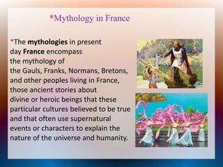 *Mythology in France
*The mythologies in present
day France encompass
the mythology of
the Gauls, Franks, Normans, Bretons,
and other peoples living in France,
those ancient stories about
divine or heroic beings that these
particular cultures believed to be true
and that often use supernatural
events or characters to explain the
nature of the universe and humanity.
 