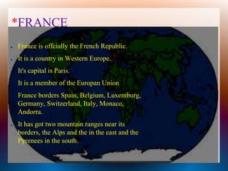 *FRANCE
● France is offcially the French Republic.
● It is a country in Western Europe.
● It's capital is Paris.
● It is a member of the Europan Union
● France borders Spain, Belgium, Luxemburg,
Germany, Switzerland, Italy, Monaco,
Andorra.
● It has got two mountain ranges near its
borders, the Alps and the in the east and the
Pyrenees in the south.
 