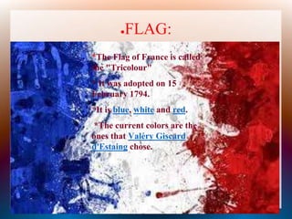 ●FLAG:
● *The Flag of France is called
the "Tricolour"
● * It was adopted on 15
February 1794.
● *It is blue, white and red.
● *The current colors are the
ones that Valéry Giscard
d'Estaing chose.
 