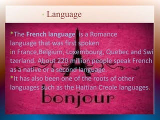 * Language
*The French language is a Romance
language that was first spoken
in France,Belgium, Luxembourg, Quebec and Swi
tzerland. About 220 million people speak French
as a native or a second language.
*It has also been one of the roots of other
languages such as the Haitian Creole languages.
 