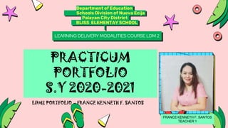 Department of Education
Schools Division of Nueva Ecija
Palayan City District
BLISS ELEMENTAY SCHOOL
LEARNING DELIVERY MODALITIES COURSE LDM 2
PRACTICUM
PORTFOLIO
S.Y 2020-2021
FRANCE KENNETH F. SANTOS
TEACHER 1
 