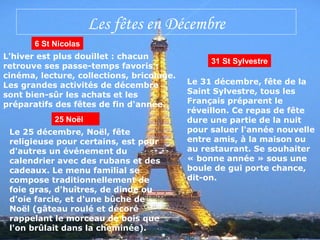 Les fêtes en Décembre
6 St Nicolas
L'hiver est plus douillet : chacun
retrouve ses passe-temps favoris :
cinéma, lecture, collections, bricolage.
Les grandes activités de décembre
sont bien-sûr les achats et les
préparatifs des fêtes de fin d'année.
25 Noël
Le 25 décembre, Noël, fête
religieuse pour certains, est pour
d'autres un événement du
calendrier avec des rubans et des
cadeaux. Le menu familial se
compose traditionnellement de
foie gras, d'huîtres, de dinde ou
d'oie farcie, et d'une bûche de
Noël (gâteau roulé et décoré
rappelant le morceau de bois que
l'on brûlait dans la cheminée).
31 St Sylvestre
Le 31 décembre, fête de la
Saint Sylvestre, tous les
Français préparent le
réveillon. Ce repas de fête
dure une partie de la nuit
pour saluer l'année nouvelle
entre amis, à la maison ou
au restaurant. Se souhaiter
« bonne année » sous une
boule de gui porte chance,
dit-on.
 