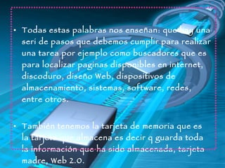 Todas estas palabras nos enseñan: que hay una  seri de  pasos que debemos cumplir para realizar una tarea por ejemplo como buscadores que es para localizar paginas disponibles en internet, discoduro, diseño Web, dispositivos de almacenamiento, sistemas, software, redes, entre otros. También tenemos la tarjeta de memoria que es la tarjeta que almacena es decir q guarda toda la información que ha sido almacenada, tarjeta madre, Web 2.0. 