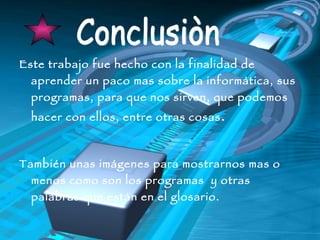 Este trabajo fue hecho con la finalidad de aprender un paco mas sobre la informática, sus programas, para que nos sirven, que podemos hacer con ellos, entre otras cosas . También unas imágenes para mostrarnos mas o menos como son los programas  y otras palabras que están en el glosario. Conclusiòn 