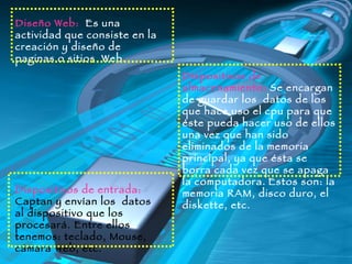 Diseño Web:  Es una actividad que consiste en la creación y diseño de paginas o sitios  Web.  Dispositivos de almacenamiento:  Se encargan de guardar los  datos de los que hace uso el cpu para que éste pueda hacer uso de ellos una vez que han sido eliminados de la memoria principal, ya que ésta se borra cada vez que se apaga la computadora.   Estos son: la memoria RAM, disco duro, el diskette, etc. Dispositivos de entrada:   Captan y envían los  datos  al dispositivo que los procesará. Entre ellos tenemos: teclado, Mouse, cámara Web, etc. 