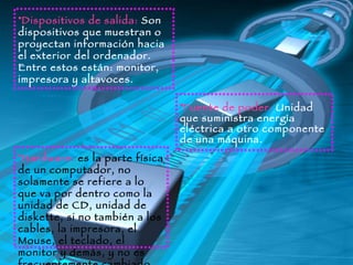 Dispositivos de salida:   Son dispositivos que muestran o proyectan información hacia el exterior del ordenador.   Entre estos están: monitor, impresora y altavoces. Fuente de poder:   Unidad que suministra energía eléctrica a otro componente de una máquina.  Hardware:   es la parte física de un computador, no solamente se refiere a lo que va por dentro como la unidad de CD, unidad de diskette, si no también a los cables, la impresora, el Mouse, el teclado, el monitor y demás, y no es frecuentemente cambiado. 