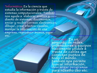 Informática:   Es la ciencia que estudia la información a través de sistemas computacionales. También nos ayuda a  elaborar análisis y diseño de sistemas, documentos, enviar y recibir correos electrónicos, dibujar, crear efectos visuales, manejar la información de una empresa, reproducir música, jugar etc. Internet:  Es un conjunto de redes, ordenadores y equipos físicamente unidos a través de cables que conectan puntos de todo el mundo. también nos permite buscar información, descargar programas para nuestro uso etc. 
