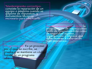 Mantenimiento correctivo:  consiste la reparación de un equipo o máquina cuando se dispone de repuestos, y documentos técnicos necesario para efectuarlo.    Mantenimiento preventivo:  la programación de inspecciones  tanto de funcionamiento como de seguridad ajustes, reparaciones y limpieza que debe llevarse a cabo en un plan especifico. Programación:  Es un proceso por el cual se escribe, se prueba y se mantiene un código fuente de un programa informático. 