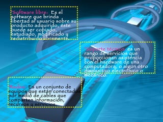 Software libre:  Es el software que brinda libertad al usuario sobre su producto adquirido, éste puede ser copiado, estudiado, modificado y redistribuido libremente. Soporte técnico:  es un rango de servicios que proporcionan asistencia con el hardware de una computadora, o algún otro dispositivo electrónico o mecánico.   Redes:   Es un conjunto de equipos que están conectados por medio de cables que comparten información, recursos y servicios. 