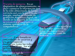 Tarjeta de memoria:  Es un dispositivo de almacenamiento, es decir conserva la información que le ha sido almacenada de forma correcta aun con la perdida de energía, emplea un sistema de grabación magnética digital, es donde en la mayoría de los casos se encuentra almacenado el sistema operativo de la computadora.  Tarjeta madre:  Es aquella en donde están contenidos todos los dispositivos periféricos, así como de memoria.   Web 2.0:  Está basada en comunidades de usuarios y una gama especial deservicios, como las redes sociales los blogs , los wikis o las folcsonomias, que fomentan la colaboración y el  intercambio ágil de  información entre los usuarios.  