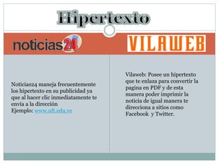 Noticias24 maneja frecuentemente
los hipertexto en su publicidad ya
que al hacer clic inmediatamente te
envía a la dirección
Ejemplo: www.uft.edu.ve
Vilaweb: Posee un hipertexto
que te enlaza para convertir la
pagina en PDF y de esta
manera poder imprimir la
noticia de igual manera te
direcciona a sitios como
Facebook y Twitter.
 